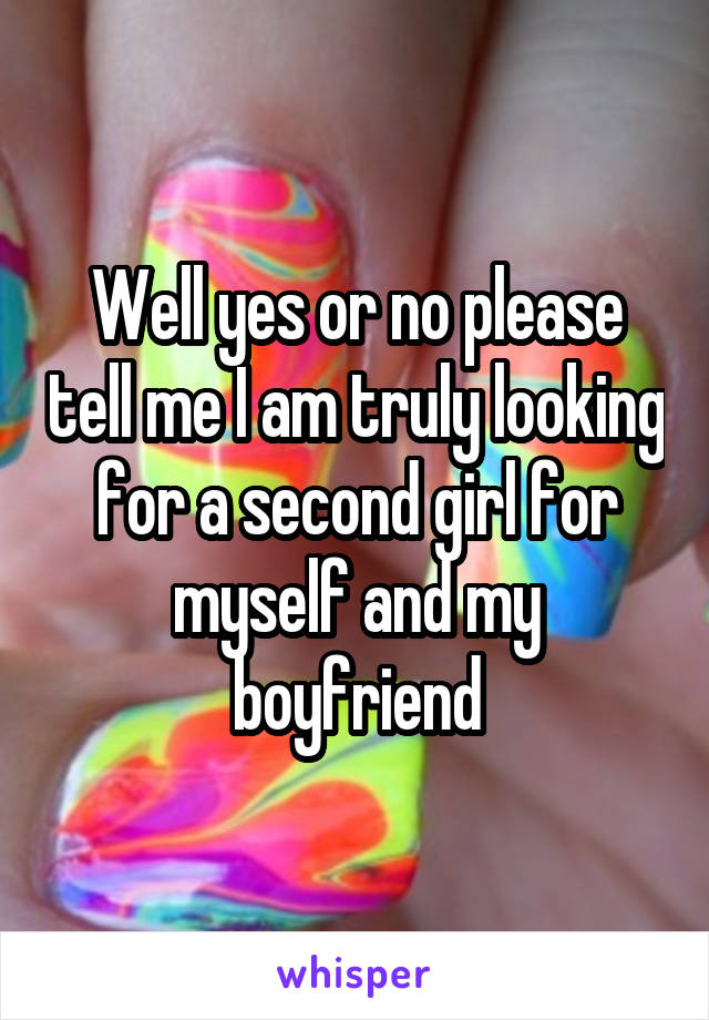 Well yes or no please tell me I am truly looking for a second girl for myself and my boyfriend
