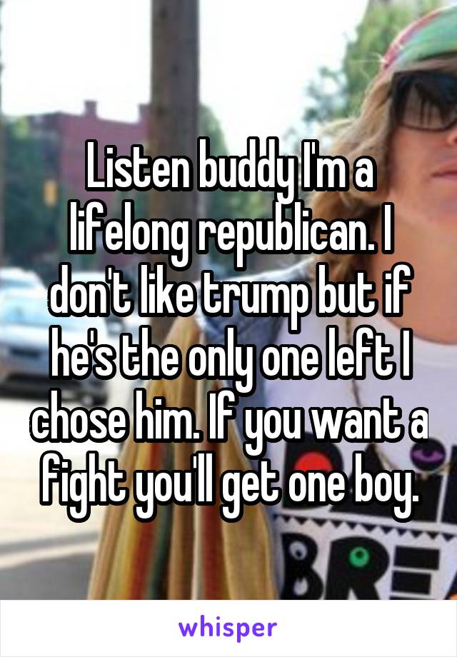 Listen buddy I'm a lifelong republican. I don't like trump but if he's the only one left I chose him. If you want a fight you'll get one boy.