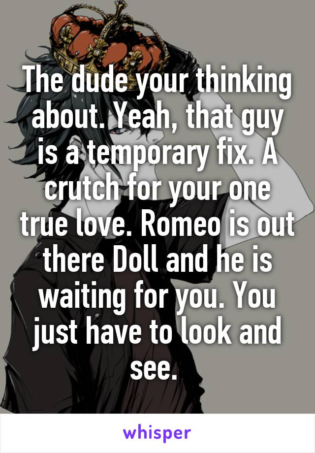 The dude your thinking about. Yeah, that guy is a temporary fix. A crutch for your one true love. Romeo is out there Doll and he is waiting for you. You just have to look and see. 