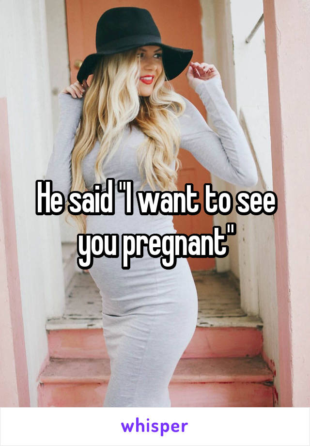 He said "I want to see you pregnant"