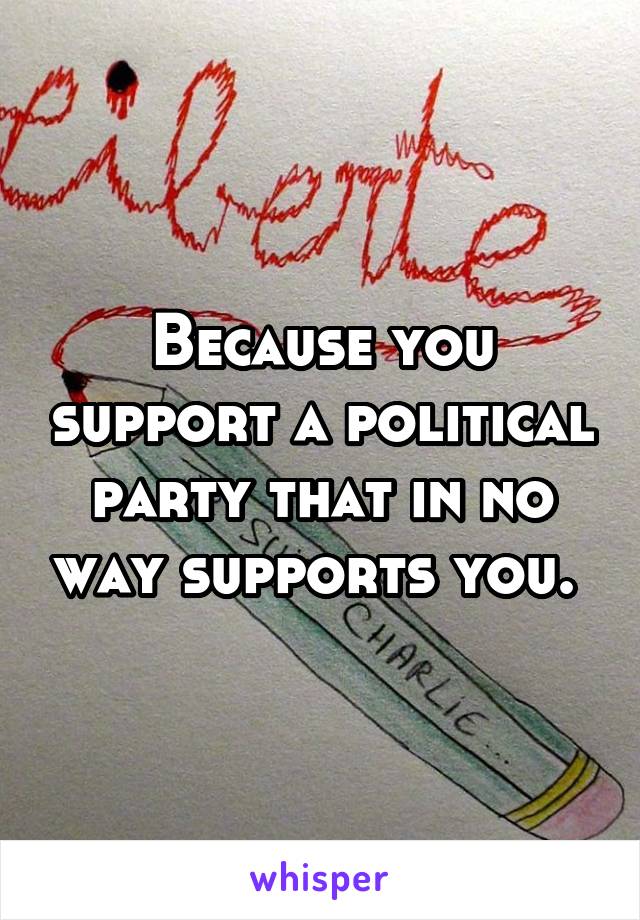 Because you support a political party that in no way supports you. 