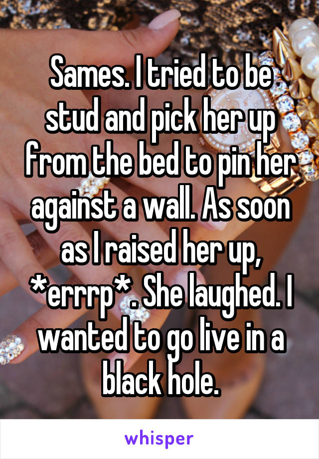 Sames. I tried to be stud and pick her up from the bed to pin her against a wall. As soon as I raised her up, *errrp*. She laughed. I wanted to go live in a black hole.