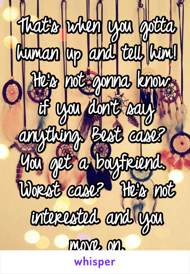 That's when you gotta human up and tell him!  He's not gonna know if you don't say anything. Best case?  You get a boyfriend.  Worst case?  He's not interested and you move on.