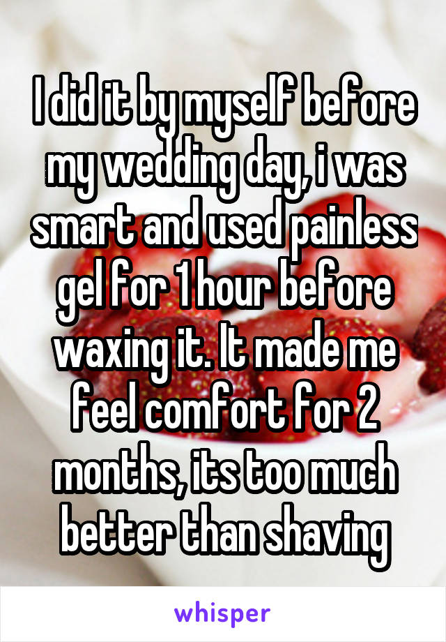 I did it by myself before my wedding day, i was smart and used painless gel for 1 hour before waxing it. It made me feel comfort for 2 months, its too much better than shaving