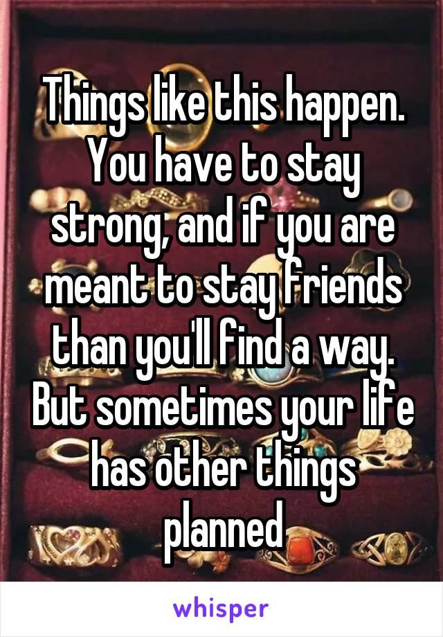 Things like this happen. You have to stay strong, and if you are meant to stay friends than you'll find a way. But sometimes your life has other things planned