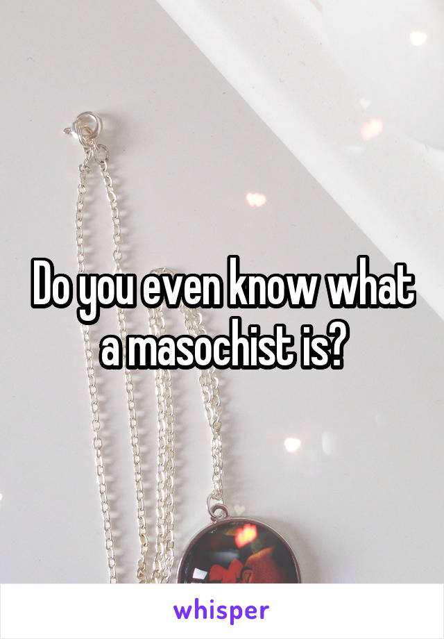 Do you even know what a masochist is?