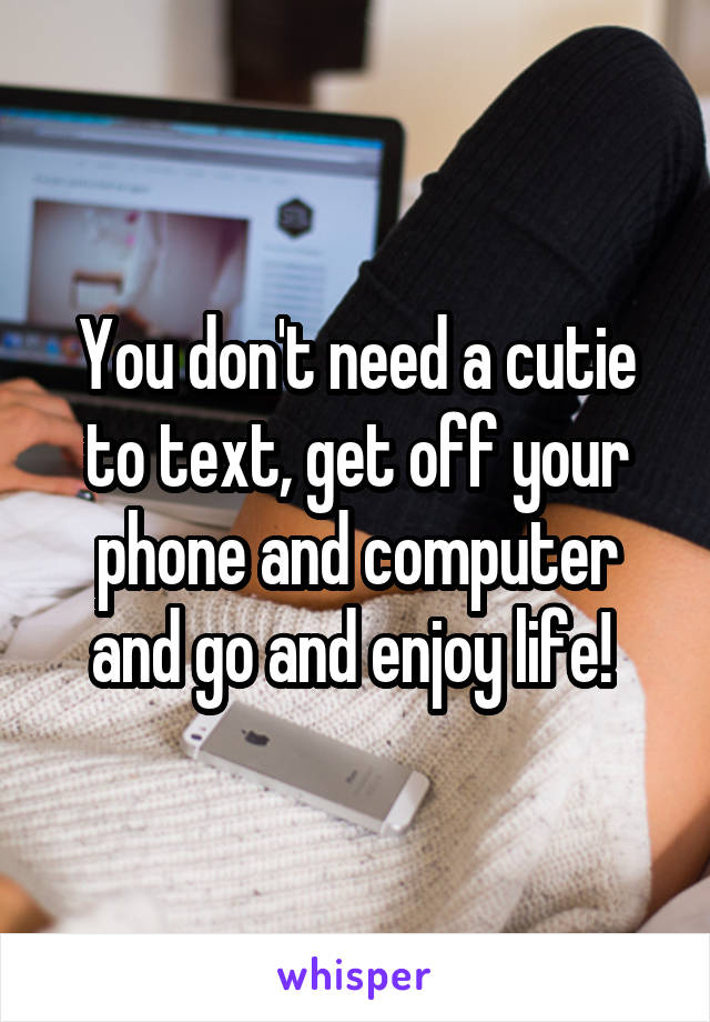 You don't need a cutie to text, get off your phone and computer and go and enjoy life! 