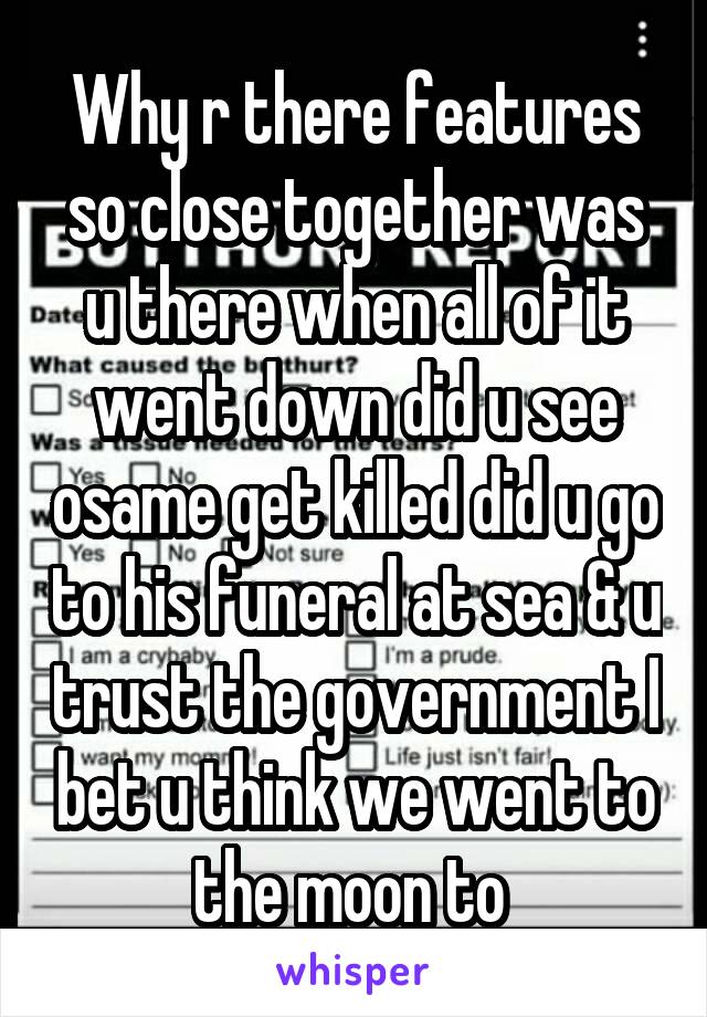 Why r there features so close together was u there when all of it went down did u see osame get killed did u go to his funeral at sea & u trust the government I bet u think we went to the moon to 