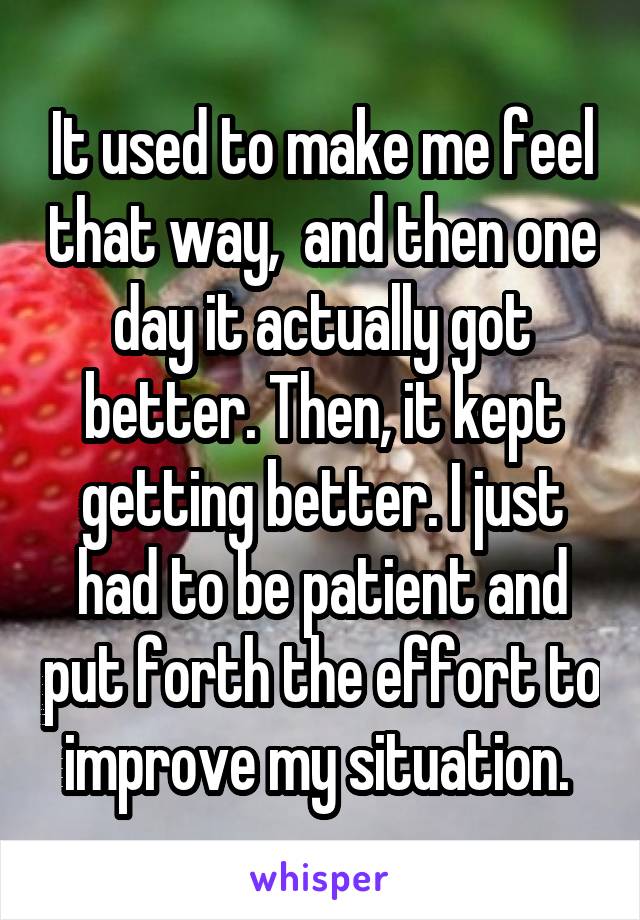 It used to make me feel that way,  and then one day it actually got better. Then, it kept getting better. I just had to be patient and put forth the effort to improve my situation. 