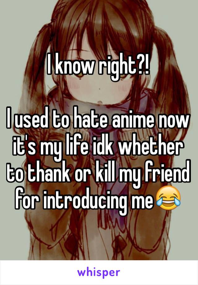 I know right?!

I used to hate anime now it's my life idk whether to thank or kill my friend for introducing me😂