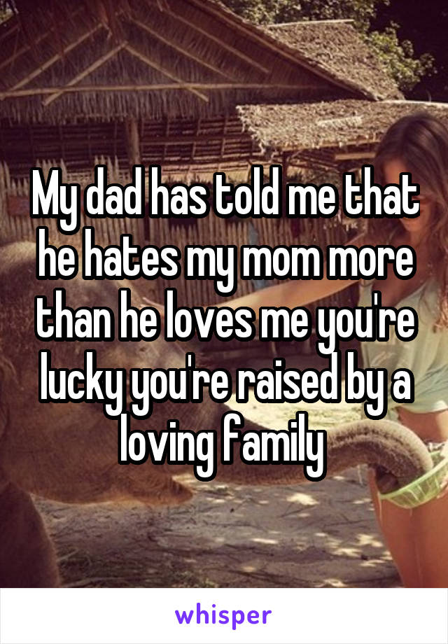 My dad has told me that he hates my mom more than he loves me you're lucky you're raised by a loving family 