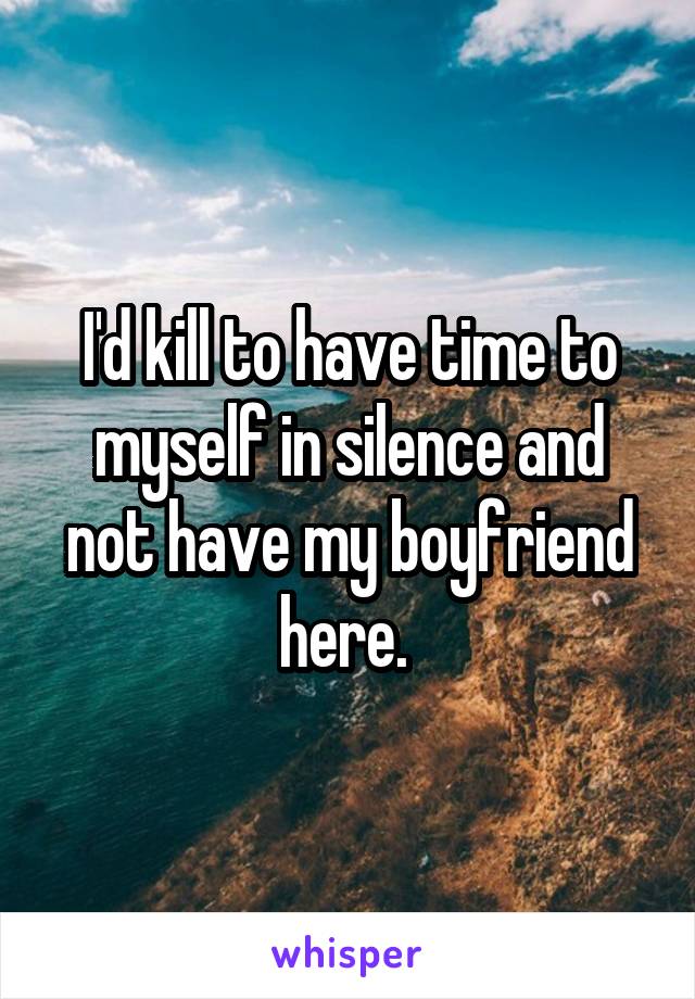 I'd kill to have time to myself in silence and not have my boyfriend here. 