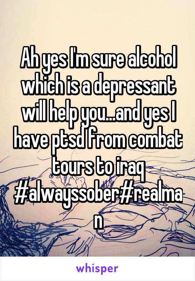 Ah yes I'm sure alcohol which is a depressant will help you...and yes I have ptsd from combat tours to iraq #alwayssober#realman