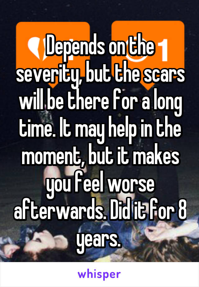 Depends on the severity, but the scars will be there for a long time. It may help in the moment, but it makes you feel worse afterwards. Did it for 8 years. 