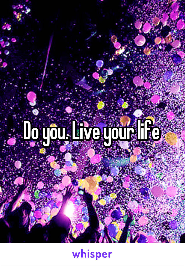 Do you. Live your life 