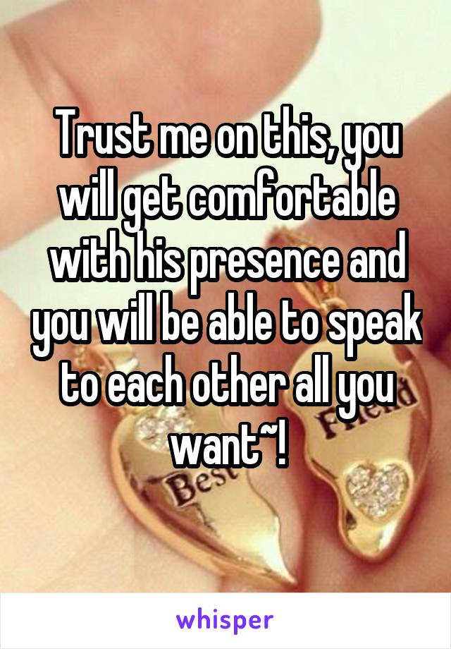 Trust me on this, you will get comfortable with his presence and you will be able to speak to each other all you want~!
