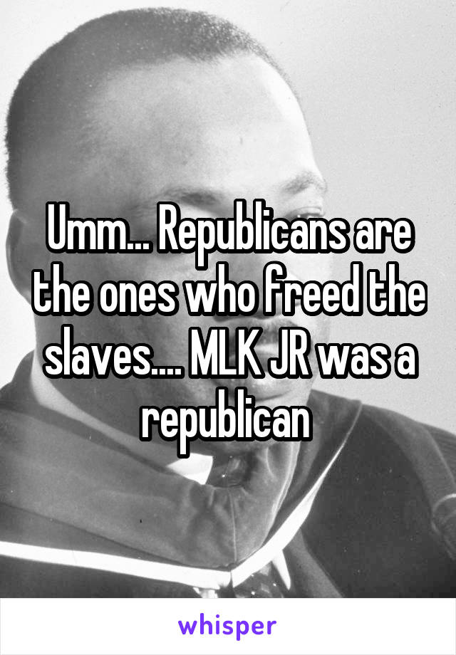 Umm... Republicans are the ones who freed the slaves.... MLK JR was a republican 