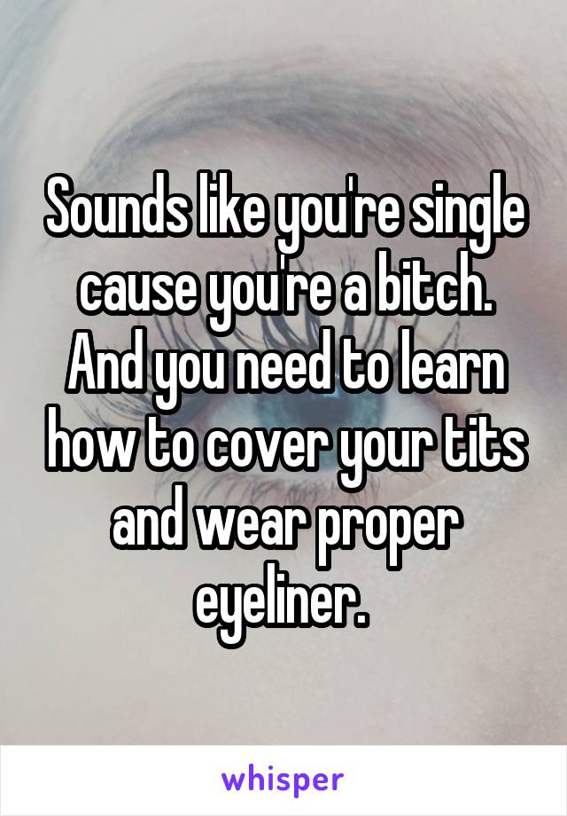 Sounds like you're single cause you're a bitch. And you need to learn how to cover your tits and wear proper eyeliner. 