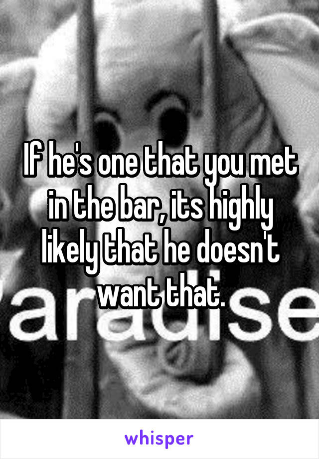 If he's one that you met in the bar, its highly likely that he doesn't want that.