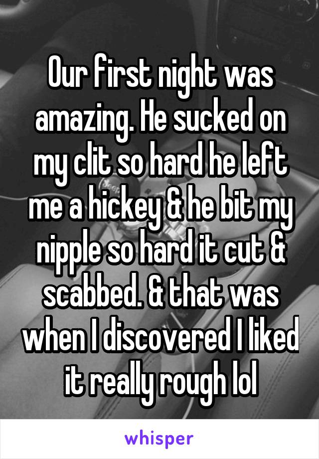 Our first night was amazing. He sucked on my clit so hard he left me a hickey & he bit my nipple so hard it cut & scabbed. & that was when I discovered I liked it really rough lol