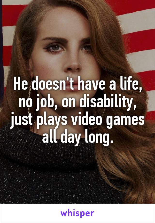 He doesn't have a life, no job, on disability, just plays video games all day long.