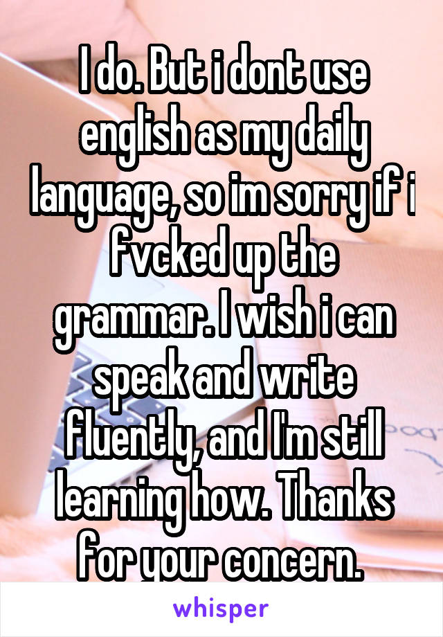 I do. But i dont use english as my daily language, so im sorry if i fvcked up the grammar. I wish i can speak and write fluently, and I'm still learning how. Thanks for your concern. 