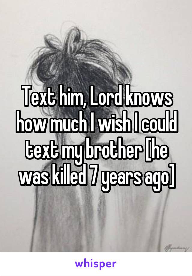 Text him, Lord knows how much I wish I could text my brother [he was killed 7 years ago]