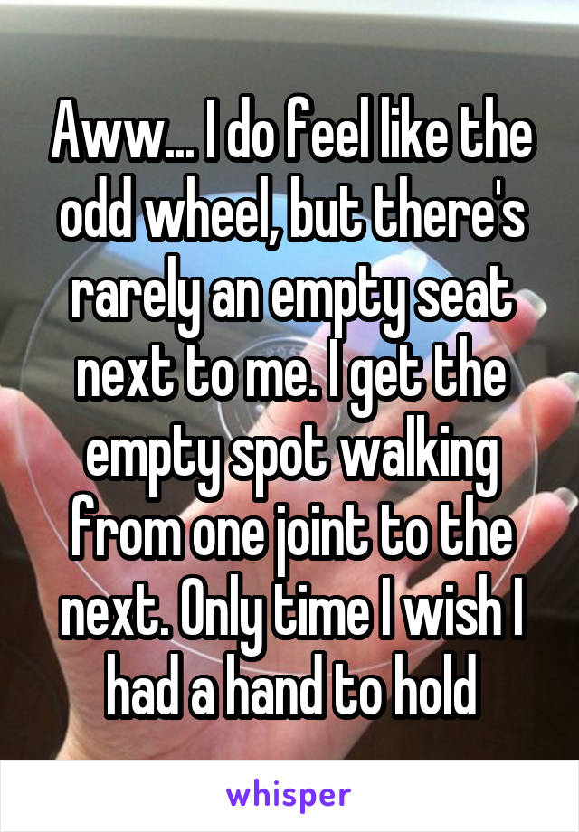 Aww... I do feel like the odd wheel, but there's rarely an empty seat next to me. I get the empty spot walking from one joint to the next. Only time I wish I had a hand to hold