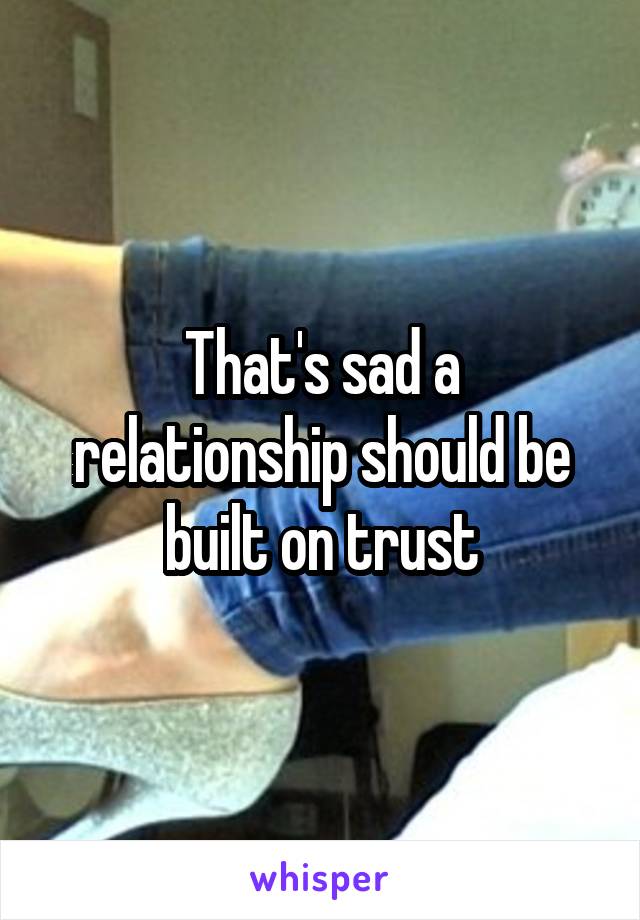 That's sad a relationship should be built on trust