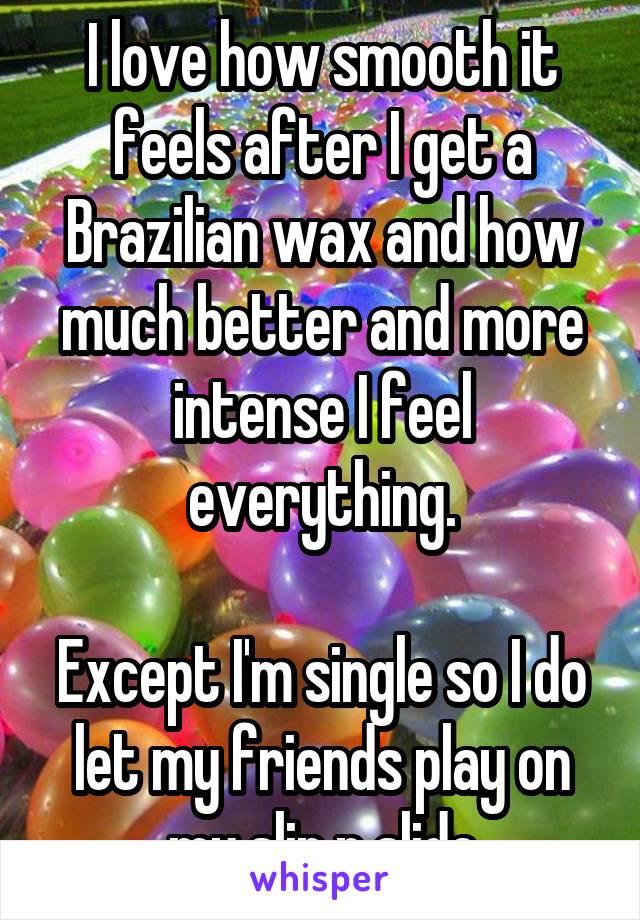 I love how smooth it feels after I get a Brazilian wax and how much better and more intense I feel everything.

Except I'm single so I do let my friends play on my slip n slide