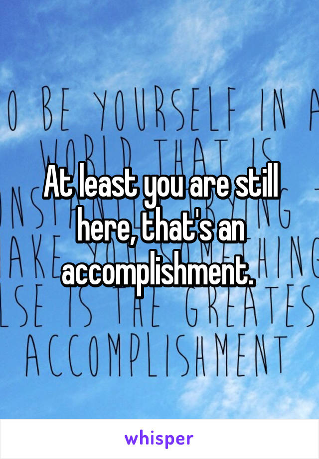 At least you are still here, that's an accomplishment. 