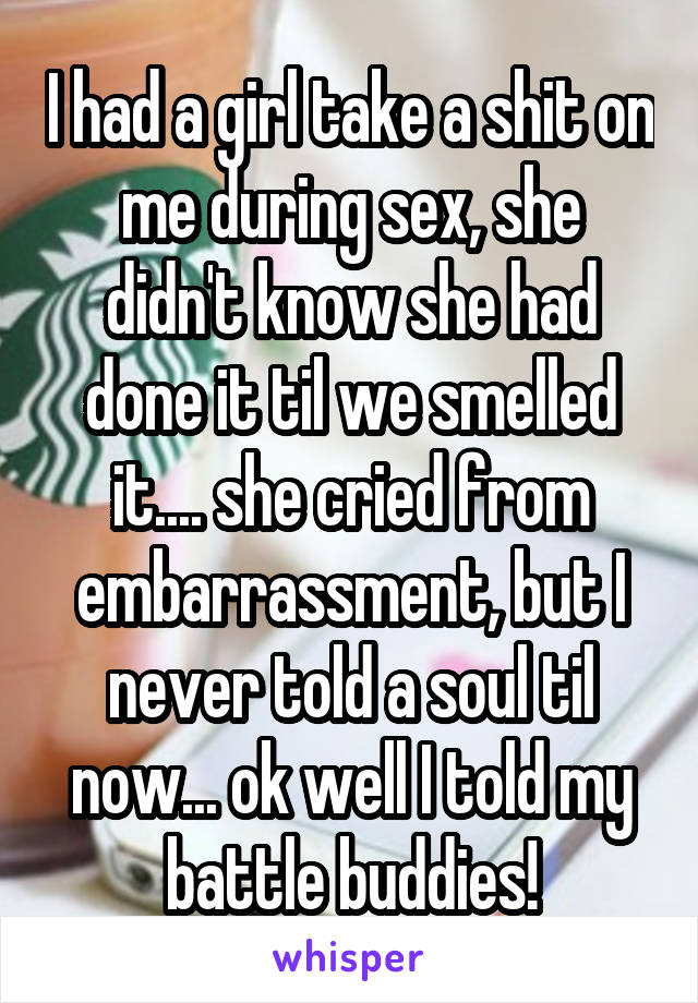 I had a girl take a shit on me during sex, she didn't know she had done it til we smelled it.... she cried from embarrassment, but I never told a soul til now... ok well I told my battle buddies!