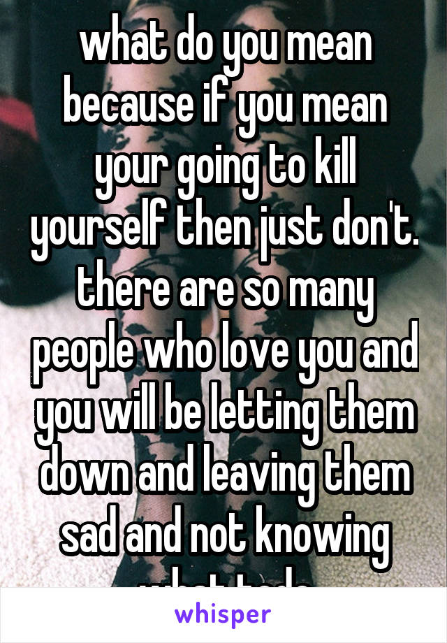 what do you mean because if you mean your going to kill yourself then just don't. there are so many people who love you and you will be letting them down and leaving them sad and not knowing what todo
