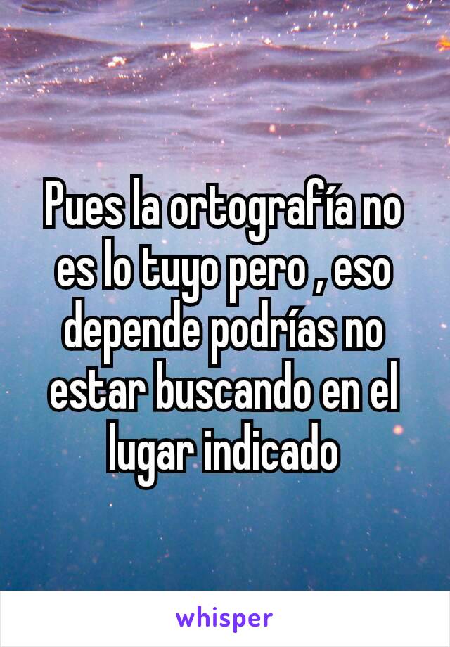 Pues la ortografía no es lo tuyo pero , eso depende podrías no estar buscando en el lugar indicado