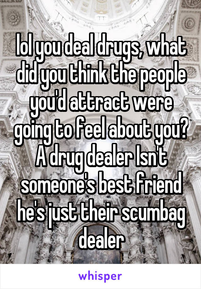 lol you deal drugs, what did you think the people you'd attract were going to feel about you? A drug dealer Isn't someone's best friend he's just their scumbag dealer