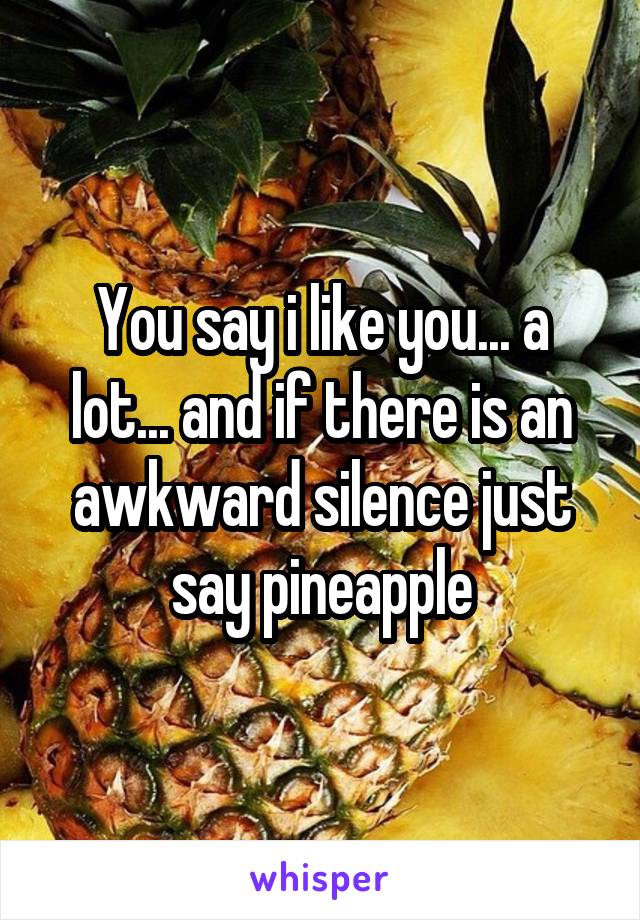 You say i like you... a lot... and if there is an awkward silence just say pineapple