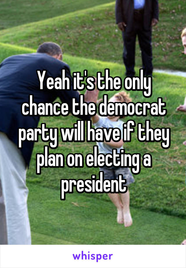 Yeah it's the only chance the democrat party will have if they plan on electing a president