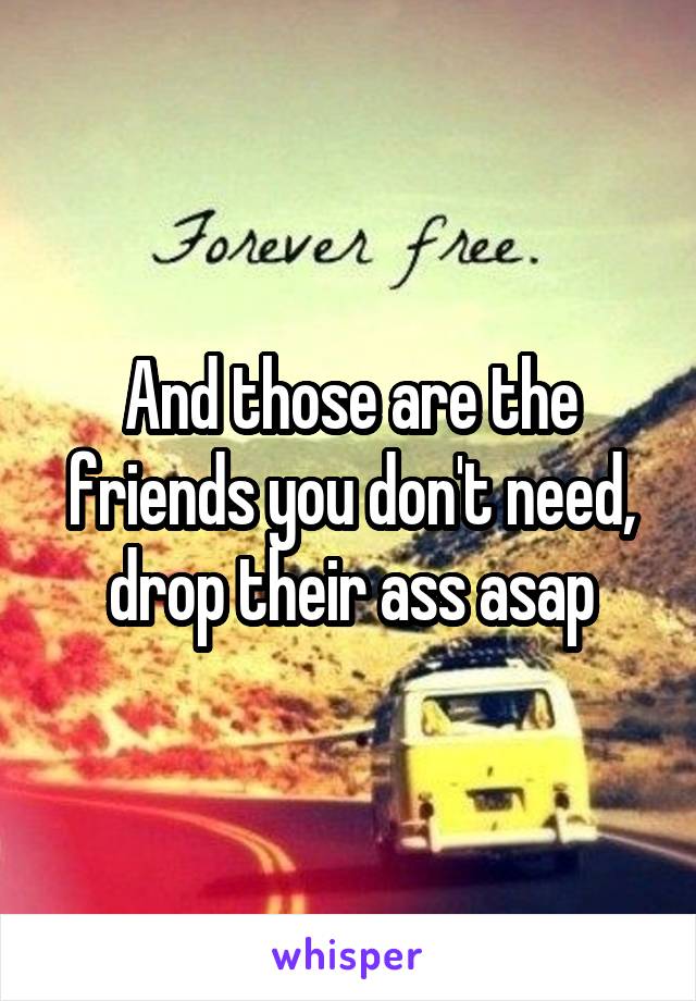 And those are the friends you don't need, drop their ass asap