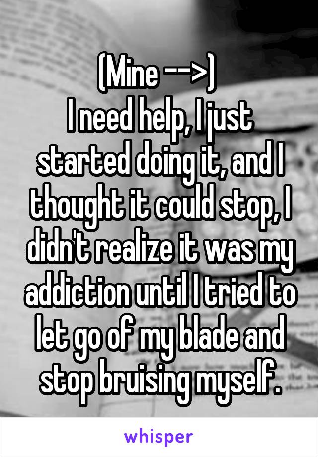 (Mine -->) 
I need help, I just started doing it, and I thought it could stop, I didn't realize it was my addiction until I tried to let go of my blade and stop bruising myself.