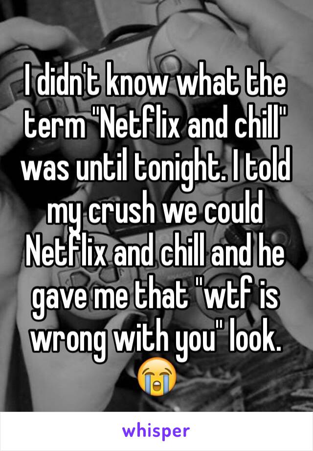 I didn't know what the term "Netflix and chill" was until tonight. I told my crush we could Netflix and chill and he gave me that "wtf is wrong with you" look. 😭