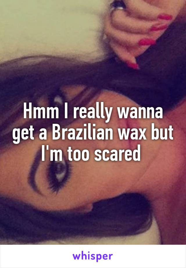 Hmm I really wanna get a Brazilian wax but I'm too scared 