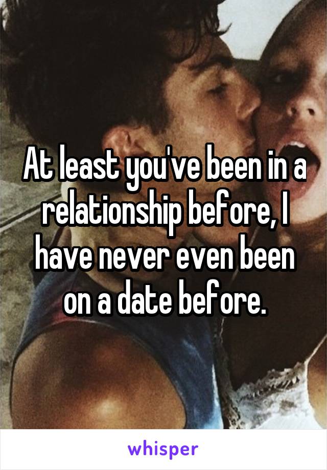 At least you've been in a relationship before, I have never even been on a date before.