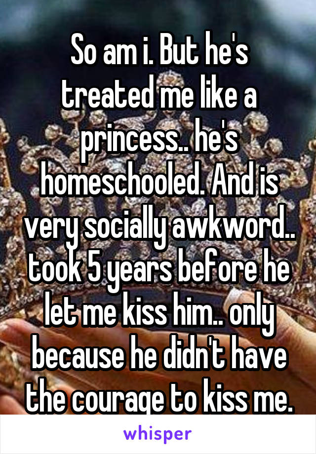 So am i. But he's treated me like a princess.. he's homeschooled. And is very socially awkword.. took 5 years before he let me kiss him.. only because he didn't have the courage to kiss me.