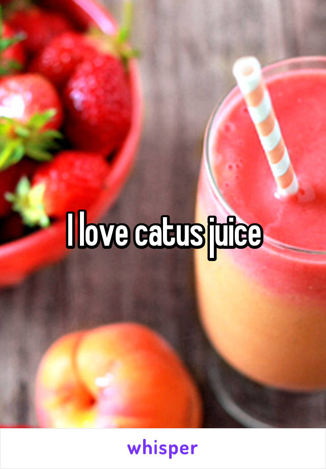 I love catus juice