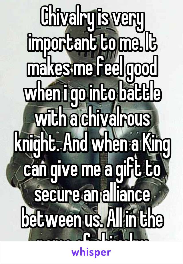 Chivalry is very important to me. It makes me feel good when i go into battle with a chivalrous knight. And when a King can give me a gift to secure an alliance between us. All in the name of chivalry