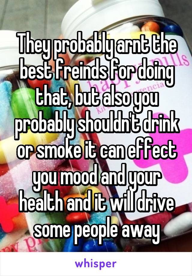 They probably arnt the best freinds for doing that, but also you probably shouldn't drink or smoke it can effect you mood and your health and it will drive some people away