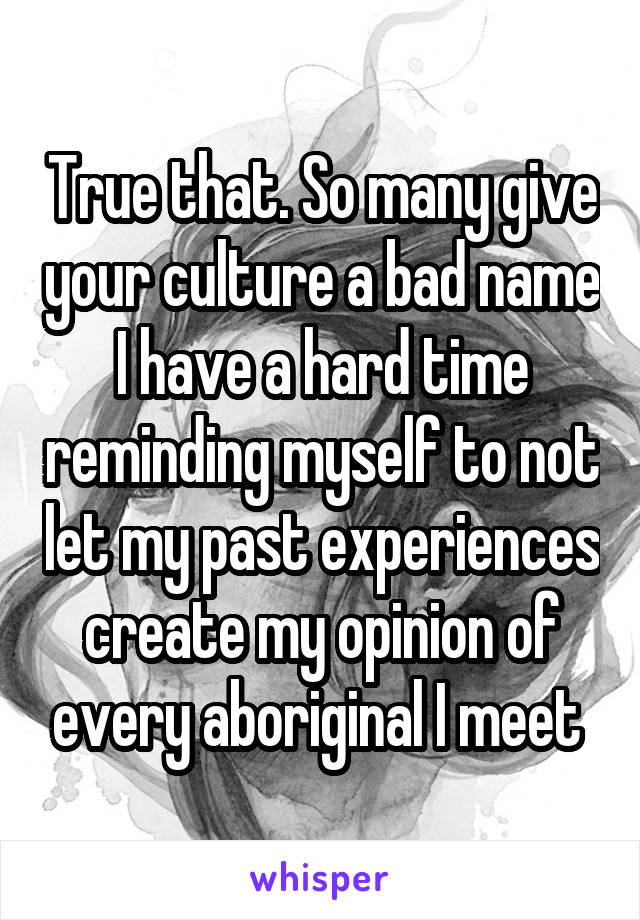 True that. So many give your culture a bad name I have a hard time reminding myself to not let my past experiences create my opinion of every aboriginal I meet 