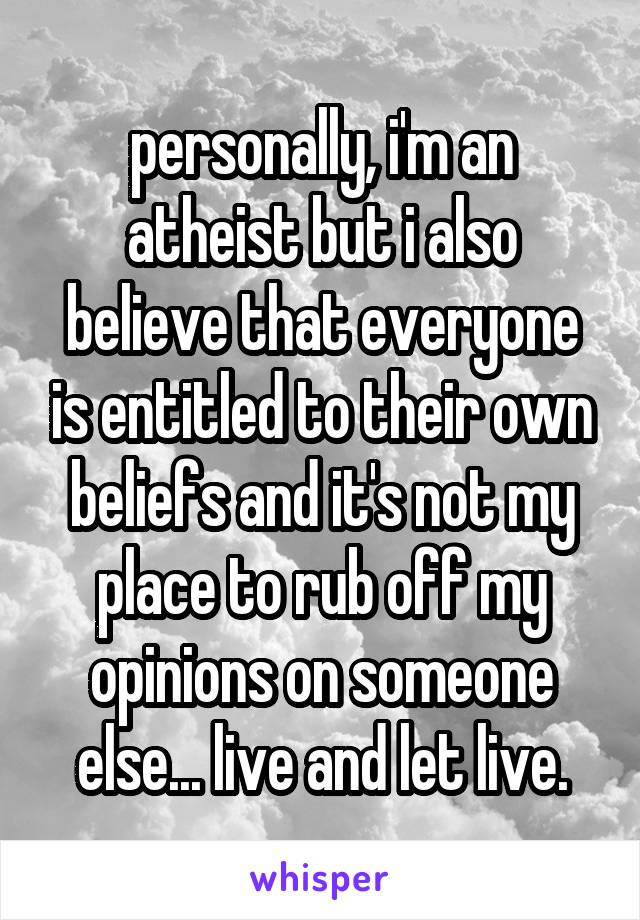 personally, i'm an atheist but i also believe that everyone is entitled to their own beliefs and it's not my place to rub off my opinions on someone else... live and let live.