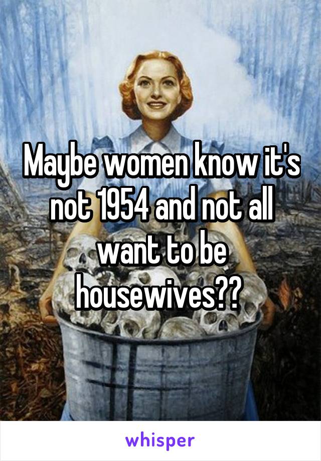 Maybe women know it's not 1954 and not all want to be housewives?? 