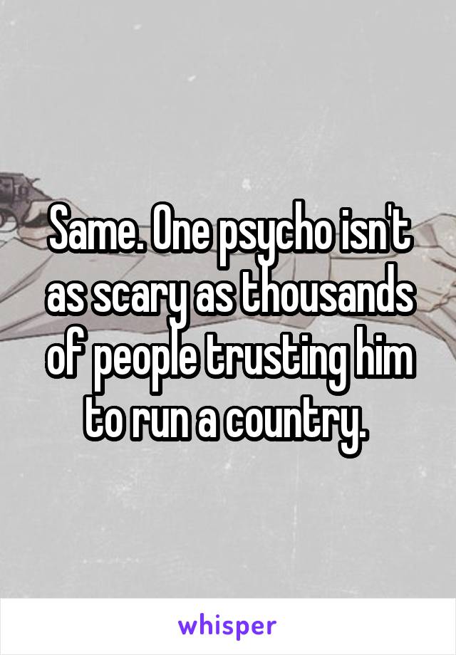 Same. One psycho isn't as scary as thousands of people trusting him to run a country. 